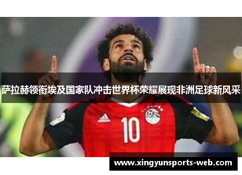 萨拉赫领衔埃及国家队冲击世界杯荣耀展现非洲足球新风采